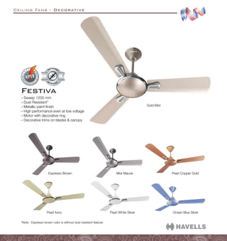 Ceiling Fans - Decorative
Ocean Blue Silver
Pearl White Silver
Pearl Copper Gold
Pearl Ivory
Mist Mauve
Gold Mist
Espresso Brown
–
– Sweep 1200 mm
–
– Dust Resistant*
–
– Metallic paint finish
–
– High performance even at low voltage
–
– Motor with decorative ring
–
– Decorative trims on blades  canopy
Festiva
Dust Resistant
Dust Resistan
t
*Note : Espresso brown color is without dust resistant feature.
 