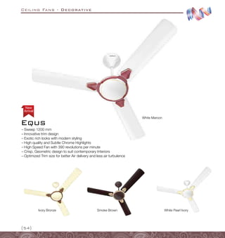 Ceiling Fans - Decorative
{54}
Ivory Bronze White Pearl Ivory
White Maroon
Smoke Brown
–
– Sweep 1200 mm
–
– Innovative trim design
–
– Exotic rich looks with modern styling
–
– High quality and Subtle Chrome Highlights
–
– High Speed Fan with 390 revolutions per minute
–
– Crisp, Geometric design to suit contemporary Interiors
–
– Optimized Trim size for better Air delivery and less air turbulence
Equs
Arrival
New
 