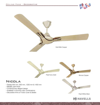 Ceiling Fans - Decorative
–
– Sweep 600 mm, 900 mm, 1200 mm  1400 mm
–
– Metallic paint finish
–
– Contemporary elegant design
–
– Available in stunning color combinations
–
– Decorative trims on motor cover  blades
Nicola
Gold Mist Copper
Bronze Copper
Pearl Ivory Gold
Pearl White Silver
 