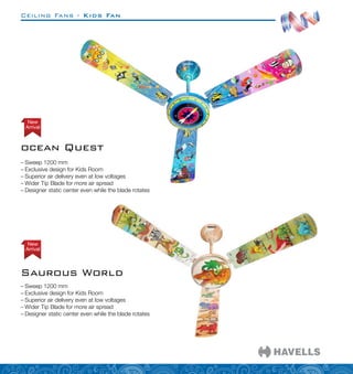 Ceiling Fans - Kids Fan
–
– Sweep 1200 mm
–
– Exclusive design for Kids Room
–
– Superior air delivery even at low voltages
–
– Wider Tip Blade for more air spread
–
– Designer static center even while the blade rotates
–
– Sweep 1200 mm
–
– Exclusive design for Kids Room
–
– Superior air delivery even at low voltages
–
– Wider Tip Blade for more air spread
–
– Designer static center even while the blade rotates
ocean Quest
Arrival
New
Saurous World
Arrival
New
 