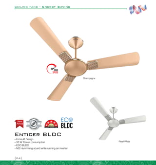 Ceiling Fans - Energy Saving
{64}
Arrival
New
Enticer BLDC
–
– Inmould Design
–
– 35 W Power consumption
–
– ECO BLDC
–
– NO Hummning sound while running on inverter
Champagne
Pearl White
 