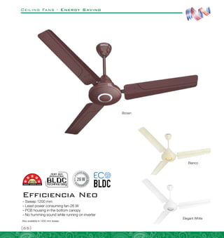 Ceiling Fans - Energy Saving
{66}
–
– Sweep 1200 mm
–
– Least power consuming fan-26 W
–
– PCB housing in the bottom canopy
–
– No humming sound while running on inverter
Efficiencia Neo
Elegant White
Bianco
Brown
Also available in 1400 mm sweep
 
