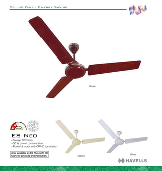 Ceiling Fans - Energy Saving
ES Neo
–
– Sweep 1200 mm
–
– 50 W power consumption
–
– Powerful motor with CRNO Lamination
Brown
Bianco
White
Also available as ES Plus with ISI
Mark for projects and institution.
 