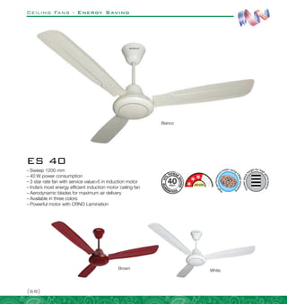 Ceiling Fans - Energy Saving
{68}
ES 40
–
– Sweep 1200 mm
–
– 40 W power consumption
–
– 3 star rate fan with service value5 in induction motor
–
– India’s most energy efficient induction motor ceiling fan
–
– Aerodynamic blades for maximum air delivery
–
– Available in three colors
–
– Powerful motor with CRNO Lamination
Brown White
Bianco
 