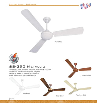 Ceiling Fans - Regular
{76}
–
– Sweep 600 mm, 900 mm, 1050 mm, 1200 mm  1400 mm
–
– Three coat metallic finish to enrich the gloss
–
– Wider tip blades for effective air circulation
–
– High performance even at low voltage
SS-390 Metallic
Sparkle Brown
Pearl Ivory Gold
Pearl Brown
Pearl White
Matt White
 