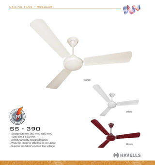 Ceiling Fans - Regular
–
– Sweep 600 mm, 900 mm, 1050 mm,
1200 mm  1400 mm
–
– Aerodynamically designed blades
–
– Wider tip blade for effective air-circulation
–
– Superior air-delivery even at low-voltage
SS - 390
Bianco
White
Brown
 