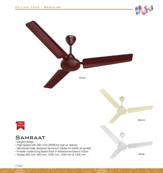 Ceiling Fans - Regular
{78}
–
– Elegant design
–
– High Speed with 390 r/min (RPM) for high air delivery
–
– Aerodynamically designed aluminium blades for batter air spread
–
– Powder coated long lasted finish in white/brown/bianco colors
–
– Sweep 600 mm, 900 mm, 1050 mm, 1200 mm  1400 mm
Bianco
White
Brown
Samraat
Arrival
New
 