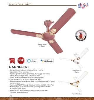{8}
Ceiling Fans - I.O.T.
Carnesia i
Arrival
New
Pearl White Gold
Pearl White LT
Copper
Metallic Brown
LT Copper
–
– Compatible with Alexa and Google home - can be
operated by Voice command
–
– Can be operated with a user friendly Mobile App and remote
which allows multiple users / devices to use it
–
– Smart Mode for temperature and humidity sensing
–
– Timer setting for (2, 4, 6, 8) hours through App
–
– Different modes: Smart Mode, Sleep mode, Breeze mode for better
user experience
–
– Automatic ON/OFF through Scheduler setting available in the App
–
– Memory back up to restore the last operating state of the fan
in case of power failure
–
– Premium IMD (in mold design) designs on Body ring and
Trims for better aesthetics
 