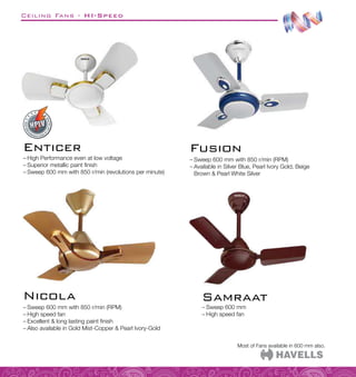 Ceiling Fans - HI-Speed
Most of Fans available in 600 mm also.
Enticer
–
– High Performance even at low voltage
–
– Superior metallic paint finish
–
– Sweep 600 mm with 850 r/min (revolutions per minute)
–
– Sweep 600 mm with 850 r/min (RPM)
–
– High speed fan
–
– Excellent  long lasting paint finish
–
– Also available in Gold Mist-Copper  Pearl Ivory-Gold
Nicola
–
– Sweep 600 mm with 850 r/min (RPM)
–
– Available in Silver Blue, Pearl Ivory Gold, Beige
Brown  Pearl White Silver
Fusion
–
– Sweep 600 mm
–
– High speed fan
Samraat
 
