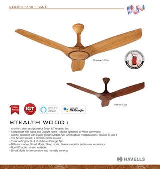 Arrival
New
Ceiling Fans - I.O.T.
STEALTH WOOD i
–
– A stylish, silent and powerful Smart IoT enabled fan.
–
– Compatible with Alexa and Google home - can be operated by Voice command
–
– Can be operated with a user friendly Mobile App which allows multiple users / devices to use it
–
– The fan comes with a remote control as well
–
– Timer setting for (2, 4, 6, 8) hours through App
–
– Different modes: Smart Mode, Sleep mode, Breeze mode for better user experience
–
– Non IOT option is also available.
–
– Smart Mode for temperature and humidity sensing
Pinewood-Cola
Walnut-Cola
 