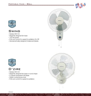 Portable Fans - Wall
{94}
–
– Sweep 300 mm
–
– Elegantly designed fan base in round shape
–
– 5 Leaves transparent AS blade
–
– Stylish contemporary look
–
– Pull cord control for speed  oscillation
D’zire
–
– Sweep 300 mm
–
– Elegantly designed fan base
–
– 120 ribs guard
–
– Pull cord control for speed  oscillation On-Off
–
– Aerodynamically designed  balanced blades
Swing
 