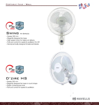 Portable Fans - Wall
–
– Sweep 300 mm
–
– Elegantly designed fan base in round shape
–
– Stylish contemporary look
–
– Pull cord control for speed  oscillation
D’zire HS
–
– Sweep 300 mm
–
– Elegantly designed fan base
–
– High speed motor for higher air delivery
–
– Pull cord control for speed  oscillation On-Off
–
– Aerodynamically designed  balanced blades
Swing Hi-Speed
 