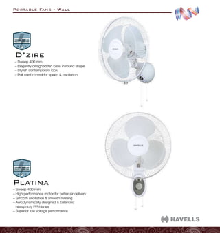 Portable Fans - Wall
–
– Sweep 400 mm
–
– Elegantly designed fan base in round shape
–
– Stylish contemporary look
–
– Pull cord control for speed  oscillation
D’zire
–
– Sweep 400 mm
–
– High performance motor for better air delivery
–
– Smooth oscillation  smooth running
–
– Aerodynamically designed  balanced
heavy duty PP blades
–
– Superior low voltage performance
Platina
 