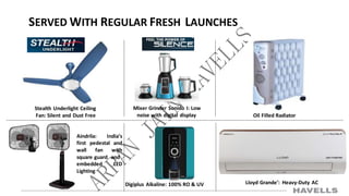 SERVED WITH REGULAR FRESH LAUNCHES
Stealth Underlight Ceiling
Fan: Silent and Dust Free
Mixer Grinder Sonido I: Low
noise with digital display
Aindrila: India’s
first pedestal and
wall fan with
square guard and
embedded LED
Lighting
Digiplus Alkaline: 100% RO & UV Lloyd Grande’: Heavy-Duty AC
Oil Filled Radiator
 