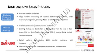 DIGITIZATION: SALES PROCESS
 Mini ERP solution for dealers
 Helps real-time monitoring of payables, settlement of schemes, better
inventory management, ensuring ‘Peace of Mind’ to channel partners
 Mobile-based two-way communication platform
 Enabling dealers and distributors to place orders from the ease of their
shops, this has ben effective in creating 80% of revenue being booked
through this portal
 Digital platform for retailers, 150K+ retailers registered with
Company
 Features includes instant redemption of points, DBT, real-time info
updates etc.
Distribution
Management
System (DMS)
mKonnect:
Dealer App
 