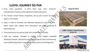 1,000+ retailers visited AC plant
in Dec-19
LLOYD: JOURNEY SO FAR
 Since Lloyd acquisition in 2017, there have been structural
improvements in business amidst significant industry disruptions
 The industry turned fiercely competitive, led by price erosion by leading
players in the market
 Lloyd, in midst of transition, was adversely impacted by increase in costs -
higher import duty, adverse forex fluctuations and higher marketing &
advertising costs
 The resultant price increase by Lloyd, led to moderation in volumes
 Lloyd has, however, managed to improve brand imagery, expanded
distribution network, reduced forex exposure through AC plant commissioning,
and is proliferating product range with washing machines and refrigerators
Lloyd AC Plant
 