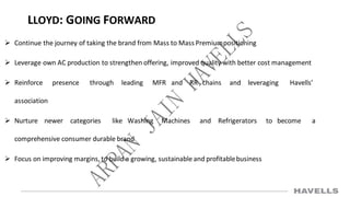 LLOYD: GOING FORWARD
 Continue the journey of taking the brand from Mass to Mass Premiumpositioning
 Leverage own AC production to strengthen offering, improved quality with better cost management
 Reinforce presence through leading MFR and RR chains and leveraging Havells’
association
 Nurture newer categories like Washing Machines and Refrigerators to become a
comprehensive consumer durable brand
 Focus on improving margins, to build a growing, sustainable and profitablebusiness
 