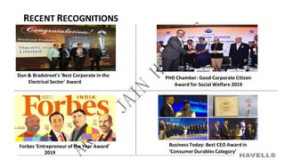 RECENT RECOGNITIONS
Dun & Bradstreet's 'Best Corporate in the
Electrical Sector' Award
PHD Chamber: Good Corporate Citizen
Award for Social Welfare 2019
Forbes ‘Entrepreneur of the Year Award’
2019
Business Today: Best CEO Award in
‘Consumer Durables Category’
 