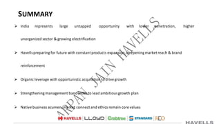 SUMMARY
 India represents large untapped opportunity with lower penetration, higher
unorganized sector & growing electrification
 Havellspreparing for future with constantproducts expansion,deepeningmarket reach & brand
reinforcement
 Organic leverage with opportunistic acquisitionto drivegrowth
 Strengthening management bandwidthto lead ambitiousgrowth plan
 Native business acumen, market connect and ethics remain corevalues
 