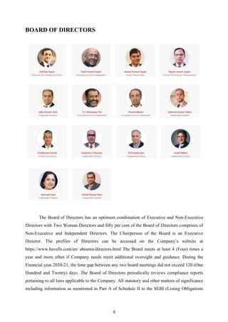 6
BOARD OF DIRECTORS
The Board of Directors has an optimum combination of Executive and Non-Executive
Directors with Two Woman Directors and fifty per cent of the Board of Directors comprises of
Non-Executive and Independent Directors. The Chairperson of the Board is an Executive
Director. The profiles of Directors can be accessed on the Company‟s website at
https://www.havells.com/en/ aboutus/directors.html The Board meets at least 4 (Four) times a
year and more often if Company needs merit additional oversight and guidance. During the
Financial year 2020-21, the time gap between any two board meetings did not exceed 120 (One
Hundred and Twenty) days. The Board of Directors periodically reviews compliance reports
pertaining to all laws applicable to the Company. All statutory and other matters of significance
including information as mentioned in Part A of Schedule II to the SEBI (Listing Obligations
 