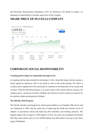 7
and Disclosure Requirements) Regulations, 2015 are informed to the Board to enable it to
discharge its responsibility of strategic supervision of the Company
SHARE PRICE OF HAVELLS COMPANY
CORPORATE SOCIAL RESPONSIBILITY
Creating positive impact in communities through service
In keeping with the ethos instilled by the founder Lt. Shri. Qimat Rai Gupta, Havells sustains a
Social agenda by initiatives, both in our profit as well as after profit pursuits. We follow a
socially positive agenda and work consistently to contribute to the betterment of our society and
its future. With the belief that business is an active entity of the society and the economy, the
company plays a strong role in nation- building. Our initiatives revolve around our concerns for
the nutrition, health and education of children.
The Mid Day Meal Program
The Havells mid-day meal program for school going children is our flagship CSR activity and
was introduced in 2005 with the stated aim of improving the health and nutrition levels of
students in government school and improving their attendance and learning outcomes. The
program began with coverage of 1,500 students. In 2015, ten years since inception, the Havells
Mid -Day meal scheme caters to over 58,000 students from 688 schools every day in the Alwar
region of Rajasthan.
 