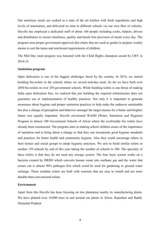 8
Our nutritious meals are cooked in a state of the art kitchen with fresh ingredients and high
levels of automation, and delivered on time to different schools via our own fleet of vehicles.
Havells has employed a dedicated staff of about 160 people including cooks, helpers, drivers
and distributors to ensure timeliness, quality and hassle free provision of meals every day. The
program uses proper government approved diet charts that are used as guides to prepare weekly
menus to suit the tastes and nutritional requirements of children.
The Mid Day meal program was honored with the Child Rights champion award by CRY in
2014-15.
Sanitation program
Open defecation is one of the biggest challenges faced by the country. In 2014, we started
building bio-toilets in the schools where we served mid-day meal. So far we have built over
2050 bio-toilets in over 250 government schools. While building toilets is one thrust of making
India open defecation free, we realized that just building the required infrastructure does not
guarantee use or implementation of healthy practices. Not only it is important to generate
awareness about hygiene and proper sanitation practices to help make the endeavor sustainable
but also a change of perception and behavior amongst the target masses for a better and brighter
future was equally important. Havells envisioned WASH (Water, Sanitation and Hygiene)
Program in almost 100 Government Schools of Alwar where the ecofriendly bio toilets have
already been constructed. The program aims at making school children aware of the importance
of sanitation and to bring about a change so that they can incorporate good hygiene standards
and practices for better health and community hygiene. Also they could encourage others in
their homes and social groups to adopt hygienic practices. We aim to build similar toilets in
another 150 schools by end of this year taking the number of schools to 300. The specialty of
these toilets is that they do not need any sewage system. The four layer system works on a
bacteria created by DRDO which converts human waste into methane gas and the water that
comes out is almost 90% pathogen free which could be used for gardening or ground water
recharge. These modular toilets are built with concrete that are easy to install and are more
durable than conventional toilets.
Environment
Apart from this Havells has been focusing on tree plantation nearby its manufacturing plants.
We have planted over 10,000 trees in and around our plants in Alwar, Rajasthan and Baddi,
Himachal Pradesh.
 