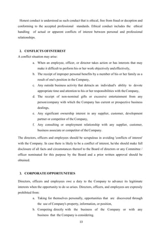 13
Honest conduct is understood as such conduct that is ethical, free from fraud or deception and
conforming to the accepted professional standards. Ethical conduct includes the ethical
handling of actual or apparent conflicts of interest between personal and professional
relationships.
2. CONFLICTS OFINTEREST
A conflict situation may arise:
a. When an employee, officer, or director takes action or has interests that may
make it difficult to perform his or her work objectively andeffectively,
b. The receipt of improper personal benefits by a member of his or her family as a
result of one's position in the Company,
c. Any outside business activity that detracts an individual's ability to devote
appropriate time and attention to his or her responsibilities with theCompany,
d. The receipt of non-nominal gifts or excessive entertainment from any
person/company with which the Company has current or prospective business
dealings,
e. Any significant ownership interest in any supplier, customer, development
partner or competitor of the Company,
f. Any consulting or employment relationship with any supplier, customer,
business associate or competitor of the Company.
The directors, officers and employees should be scrupulous in avoiding 'conflicts of interest'
with the Company. In case there is likely to be a conflict of interest, he/she should make full
disclosure of all facts and circumstances thereof to the Board of directors or any Committee /
officer nominated for this purpose by the Board and a prior written approval should be
obtained.
3. CORPORATE OPPORTUNITIES
Directors, officers and employees owe a duty to the Company to advance its legitimate
interests when the opportunity to do so arises. Directors, officers, and employees are expressly
prohibited from:
a. Taking for themselves personally, opportunities that are discovered through
the use of Company's property, information, or position,
b. Competing directly with the business of the Company or with any
business that the Company is considering.
 