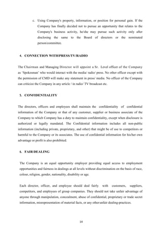 14
c. Using Company's property, information, or position for personal gain. If the
Company has finally decided not to pursue an opportunity that relates to the
Company's business activity, he/she may pursue such activity only after
disclosing the same to the Board of directors or the nominated
person/committee.
4. CONNECTION WITHPRESS/TV/RADIO
The Chairman and Managing Director will appoint a Sr. Level officer of the Company
as „Spokesman‟ who would interact with the media/ radio/ press. No other officer except with
the permission of CMD will make any statement in press/ media. No officer of the Company
can criticize the Company in any article / in radio/ TV broadcast etc.
5. CONFIDENTIALITY
The directors, officers and employees shall maintain the confidentiality of confidential
information of the Company or that of any customer, supplier or business associate of the
Company to which Company has a duty to maintain confidentiality, except when disclosure is
authorized or legally mandated. The Confidential information includes all non-public
information (including private, proprietary, and other) that might be of use to competitors or
harmful to the Company or its associates. The use of confidential information for his/her own
advantage or profit is also prohibited.
6. FAIR DEALING
The Company is an equal opportunity employer providing equal access to employment
opportunities and fairness in dealings at all levels without discrimination on the basis of race,
colour, religion, gender, nationality, disability or age.
Each director, officer, and employee should deal fairly with customers, suppliers,
competitors, and employees of group companies. They should not take unfair advantage of
anyone through manipulation, concealment, abuse of confidential, proprietary or trade secret
information, misrepresentation of material facts, or any otherunfair dealing-practices.
 