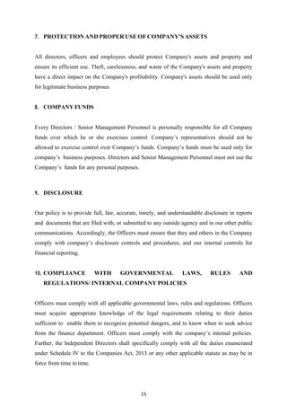15
7. PROTECTIONAND PROPERUSE OF COMPANY'S ASSETS
All directors, officers and employees should protect Company's assets and property and
ensure its efficient use. Theft, carelessness, and waste of the Company's assets and property
have a direct impact on the Company's profitability. Company's assets should be used only
for legitimate business purposes.
8. COMPANY FUNDS
Every Directors / Senior Management Personnel is personally responsible for all Company
funds over which he or she exercises control. Company‟s representatives should not be
allowed to exercise control over Company‟s funds. Company‟s funds must be used only for
company‟s business purposes. Directors and Senior Management Personnel must not use the
Company‟s funds for any personal purposes.
9. DISCLOSURE
Our policy is to provide full, fair, accurate, timely, and understandable disclosure in reports
and documents that are filed with, or submitted to any outside agency and in our other public
communications. Accordingly, the Officers must ensure that they and others in the Company
comply with company‟s disclosure controls and procedures, and our internal controls for
financial reporting.
10. COMPLIANCE WITH GOVERNMENTAL LAWS, RULES AND
REGULATIONS/ INTERNAL COMPANY POLICIES
Officers must comply with all applicable governmental laws, rules and regulations. Officers
must acquire appropriate knowledge of the legal requirements relating to their duties
sufficient to enable them to recognize potential dangers, and to know when to seek advice
from the finance department. Officers must comply with the company‟s internal policies.
Further, the Independent Directors shall specifically comply with all the duties enumerated
under Schedule IV to the Companies Act, 2013 or any other applicable statute as may be in
force from time to time.
 