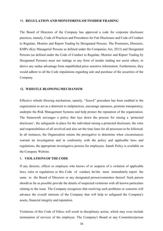 16
11. REGULATION AND MONITORING OF INSIDER TRADING
The Board of Directors of the Company has approved a code for corporate disclosure
practices, namely, Code of Practices and Procedures for Fair Disclosure and Code of Conduct
to Regulate, Monitor and Report Trading by Designated Persons. The Promoters, Directors,
KMPs (Key Managerial Persons as defined under the Companies Act, 2013) and Designated
Persons (as defined under the Code of Conduct to Regulate, Monitor and Report Trading by
Designated Persons) must not indulge in any form of insider trading nor assist others, to
derive any undue advantage from unpublished price sensitive information. Furthermore, they
would adhere to all the Code stipulations regarding sale and purchase of the securities of the
Company.
12. WHISTLE BLOWINGMECHANISM
Effective whistle blowing mechanism, namely, “Satark” procedure has been enabled in the
organization to act as a deterrent to malpractices, encourage openness, promote transparency,
underpin the Risk Management Systems and help protect the reputation of the organization.
The framework envisages a policy that lays down the process for raising a „protected
disclosure‟, the safeguards in place for the individual raising a protected disclosure, the roles
and responsibilities of all involved and also set the time lines for all processes to be followed.
In all instances, the Organization retains the prerogative to determine when circumstances
warrant an investigation and in conformity with the policy and applicable laws and
regulations, the appropriate investigative process for employees. Satark Policy is available on
the Company Website.
1. VIOLATIONS OFTHECODE
If any director, officer or employee who knows of or suspects of a violation of applicable
laws, rules or regulations or this Code of conduct, he/she must immediately report the
same to the Board of Directors or any designated person/committee thereof. Such person
should as far as possible provide the details of suspected violations with all known particulars
relating to the issue. The Company recognizes that resolving such problems or concerns will
advance the overall interests of the Company that will help to safeguard the Company's
assets, financial integrity and reputation.
Violations of this Code of Ethics will result in disciplinary action, which may even include
termination of services of the employee. The Company's Board or any Committee/person
 