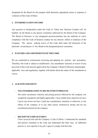 17
designated by the Board for this purpose shall determine appropriate action in response to
violations of this Code of Ethics.
2. INTERPRETATION OFCODE
Any question or interpretation under this Code of Ethics and Business Conduct will be
handled by the Board or any person /committee authorised by the Board of the Company.
The Board of Directors or any designated person/committee has the authority to waive
compliance with this Code of business conduct for any director, officer or employee of the
Company. The person seeking waiver of this Code shall make full disclosure of the
particular circumstances to the Board or the designated person/ committee.
3. WAIVERS AND AMENDMENTS OF THE CODE
We are committed to continuously reviewing and updating our policies and procedures.
Therefore, this Code is subject to modification. Any amendment/ inclusion or waiver of any
provision of this Code must be approved by the Company‟s Board of Directors and promptly
applicable laws and regulations, together with details about the nature of the amendment or
waiver.
4. ACKNOWLEDGMENT
- NO‐CONSIDERATION IN RECRUITMENTPROCESS
The entire recruitment, selection and joining process followed by the company was
completely transparent and highly appreciable. I have neither been asked for nor have
I given any favour nor have I paid any consideration, monetary or otherwise, to any
officer of the company or to any other person whomsoever during and for my
recruitment/selection by the company.
- RECEIPT OF CODE OFETHICS
I have received and read the Company‟s Code of Ethics. I understand the standards
and policies contained in the Code and understand that there may be additional
policies or laws specific to my job. I agree to comply with the Code.
 