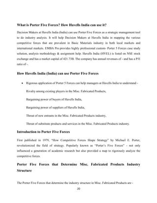 20
What is Porter Five Forces? How Havells India can use it?
Decision Makers at Havells India (India) can use Porter Five Forces as a strategic management tool
to do industry analysis. It will help Decision Makers at Havells India in mapping the various
competitive forces that are prevalent in Basic Materials industry in both local markets and
international markets. EMBA Pro provides highly professional custom- Porter 5 Forces case study
solution, analysis methodology & assignment help. Havells India (HVEL) is listed on NSE stock
exchange and has a market capital of 421.73B. The company has annual revenues of - and has a P/E
ratio of -.
How Havells India (India) can use Porter Five Forces
 Rigorous application of Porter 5 Forces can help managers at Havells India to understand -
Rivalry among existing players in the Misc. Fabricated Products,
Bargaining power of buyers of Havells India,
Bargaining power of suppliers of Havells India,
Threat of new entrants in the Misc. Fabricated Products industry,
Threat of substitute products and services in the Misc. Fabricated Products industry.
Introduction to Porter Five Forces
First published in 1979, “How Competitive Forces Shape Strategy” by Michael E. Porter,
revolutionized the field of strategy. Popularly known as “Porter‟s Five Forces” - not only
influenced a generation of academic research but also provided a map to rigorously analyze the
competitive forces.
Porter Five Forces that Determine Misc. Fabricated Products Industry
Structure
The Porter Five Forces that determine the industry structure in Misc. Fabricated Products are -
 