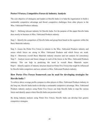 22
Porter 5 Forces, Competitive Forces & Industry Analysis
The core objective of strategists and leaders at Havells India is to help the organization to build a
sustainable competitive advantage and thwart competitive challenges from other players in the
Misc. Fabricated Products industry.
Step 1 – Defining relevant industry for Havells India. For the purpose of this paper Havells India
does mostly its business in Misc. Fabricated Products industry.
Step 2 – Identify the competitors of Havells India and group them based on the segments within the
Basic Materials industry.
Step 3- Assess the Porter Five Forces in relation to the Misc. Fabricated Products industry and
assess which forces are strong in Misc. Fabricated Products and which forces are weak.
Step 4 - Determine overall Basic Materials industry structure and test analysis for consistency
Step 5 – Analyze recent and future changes in each of the forces in the Misc. Fabricated Products
industry. This can help in predicting the trend in overall Basic Materials sector.
Step 6 – Identify aspects of industry structure based on Porter Five Forces that might be influenced
by Havells India competitors and new entrants in Misc. Fabricated Products industry.
How Porter Five Forces framework can be used for developing strategies for
Havells India ?
To achieve above average profits compare to other players in Misc. Fabricated Products industry in
the long run, Havells India needs to develop a sustainable competitive advantage. Misc. Fabricated
Products industry analysis using Porter Five Forces can help Havells India to map the various
forces and identify spaces where Havells India can position itself.
By doing Industry analysis using Porter Five Forces, Havells India can develop four generic
competitive strategies.
 