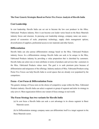 23
The Four Generic Strategies Based on Porter Five Forces Analysis of Havells India
Cost Leadership
In cost leadership, Havells India can set out to become the low cost producer in the iMisc.
Fabricated Products industry. How it can become cost leader varies based on the Basic Materials
industry forces and structure. In pursuing cost leadership strategy, company name can assess –
pursuit of economies of scale, proprietary technology, supply chain management options,
diversification of suppliers, preferential access to raw materials and other factors.
Differentiation
Havells India can also pursue differentiation strategy based on the Misc. Fabricated Products
industry forces. In a differentiation strategy Havells India can seek to be unique in the Misc.
Fabricated Products industry by providing a value proposition that is cherished by customers.
Havells India can select one or more attributes in terms of products and services that customers in
the Misc. Fabricated Products values most. The goal is to seek premium price because of
differentiation and uniqueness of the offerings. Industry analysis of Misc. Fabricated Products using
Porter Five Forces can help Havells India to avoid spaces that are already over populated by the
competitors.
Focus - Cost Focus & Differentiation Focus
The generic strategy of Focus rests on the choice of competitive scope within the Misc. Fabricated
Products industry. Havells India can select a segment or group of segment and tailor its strategy to
only serve it. Most organization follows one variant of focus strategy in real world.
The Focus Strategy has two variants for Havells India
(a) In cost focus a Havells India can seek a cost advantage in its choses segment in Basic
Materials sector.
(b) In Differentiation strategy company name can differentiate itself in a target segment in the
Basic Materials sector.
 