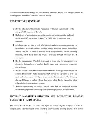 24
Both variants of the focus strategy rest on differences between a Havells India‟s target segment and
other segments in the Misc. Fabricated Products industry.
COMPETITIVE ADVANTAGE
 Havells is the market leader in the “residential switchgear” segment and it is the
most profitable segment for Havells.
 High degree of automation across production lines, which ensures the quality of
products and efficiency of the process. The Baddi plant is among the most
automated
 switchgear/switches plant in India. 60-70% of the switchgear manufacturing process
is automated, with only the spot welding process requiring manual intervention.
Within switches, it recently installed three fully-automated switch assembly
machines, which have made the process faster and reduced headcount by 15
employees.
 Havells manufacturers 90% of all its products in-house only. For strict control over
the supply chain and cost of supplies, Havells makes most components, moulds and
dies in- house.
 Havells extensive network of distributors works to its advantage in reaching the far
corners of the country. Within India alone the Company has a presence in over 1 lac
retail outlets that are serviced by an extensive distribution network. The Company
also has 400 chain of exclusive brand showrooms called Havells Galaxy that caters
to both industrial and consumer products.
 Without compromising the quality, Havells India Ltd has introduced modular
switches ranging from economical price to premium price under different brands.
HAVELLS’ MARKETING STRATEGY AND INTERESTING REASONS
BEHIND ITS GRAND SUCCESS
The exciting BEE 5-star fan, CFLs and other lights are launched by this company. In 2003, the
company earns a reputation just for its decorative fans with some amazing features. Then another
 