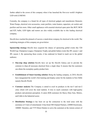 25
feather added to the crown of this company when it has launched the first-ever world‟s brightest
LED with LUMENO.
Currently, the company is a brand for all types of electrical gadgets and manufacture Domestic
Water Pumps, electrical wire accessories, water purifiers, water heaters, capacitors, air coolers and
purifiers and lots more. Other small appliances with essential electrical spare parts like BCP, MCB
and ICP, bulbs, LED lights and motors are also widely available due to this leading electrical
company.
Havells have reached the pinnacle of success a stand-alone company for electrical in the world. The
marketing strategies of this company are given below:
Sponsorship strategy: Havells have acquired the chance of sponsoring global events like T20
World Cup, Champions League, Champions Trophy and global Indian events like IPL season 1 and
IPL season 2. By sponsoring these events, it has endorsed its brand to reach out to the global
audience.
 One-stop shop solution: Havells have set up the Havells Galaxy just to provide the
common to shop all necessary electrical from a single shop. It ensures that the customers
can obtain the exemplary quality product here.
 Establishment of Smart learning solution: Being the leading company, in 2010, Havells
have inaugurated the world‟s first learning and display center for the students in New Delhi
namely Havells World.
 Customer analysis: The Company is aimed to avail its products in the tier-3 and tier-2
cities which will cover the rural markets. It tries to reach customers with high-quality
products and premium perception. It caters B2B customers for Heavy Duty Fans, Motors,
and Cable in the Industrial sector.
 Distribution Strategy: it has been set up the connection to the rural areas with the
assistance of 3-tiers of omnichannel. It has hired 580 Channel Partners, 220000 Electricians,
100000+ Retailers, and 7575 Direct Dealers to serve the customers at the remote corners of
 