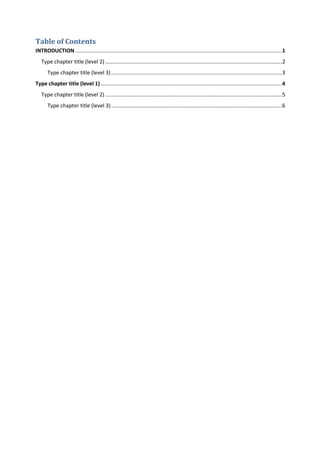 Table of Contents
INTRODUCTION ...........................................................................................................................................1
Type chapter title (level 2) .......................................................................................................................2
Type chapter title (level 3)...................................................................................................................3
Type chapter title (level 1) ..........................................................................................................................4
Type chapter title (level 2) .......................................................................................................................5
Type chapter title (level 3)...................................................................................................................6
 