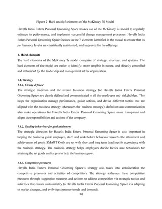 30
Figure 2 Hard and Soft elements of the McKinsey 7S Model
Havells India Enters Personal Grooming Space makes use of the McKinsey 7s model to regularly
enhance its performance, and implement successful change management processes. Havells India
Enters Personal Grooming Space focuses on the 7 elements identified in the model to ensure that its
performance levels are consistently maintained, and improved for the offerings.
1. Hard elements
The hard elements of the McKinsey 7s model comprise of strategy, structure, and systems. The
hard elements of the model are easier to identify, more tangible in nature, and directly controlled
and influenced by the leadership and management of the organization.
1.1. Strategy
1.1.1. Clearly defined
The strategic direction and the overall business strategy for Havells India Enters Personal
Grooming Space are clearly defined and communicated to all the employees and stakeholders. This
helps the organization manage performance, guide actions, and devise different tactics that are
aligned with the business strategy. Moreover, the business strategy‟s definition and communication
also make operations for Havells India Enters Personal Grooming Space more transparent and
aligns the responsibilities and actions of the company.
1.1.2. Guiding behaviour for goal attainment
The strategic direction for Havells India Enters Personal Grooming Space is also important in
helping the business guide employee, staff, and stakeholder behaviour towards the attainment and
achievement of goals. SMART Goals are set with short and long term deadlines in accordance with
the business strategy. The business strategy helps employees decide tactics and behaviours for
attaining the set goals and targets to help the business grow.
1.1.3. Competitive pressures
Havells India Enters Personal Grooming Space‟s strategy also takes into consideration the
competitive pressures and activities of competitors. The strategy addresses these competitive
pressures through suggestive measures and actions to address competition via strategic tactics and
activities that ensure sustainability to Havells India Enters Personal Grooming Space via adapting
to market changes, and evolving consumer trends and demands.
 