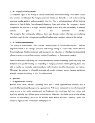 31
1.1.4. Changing consumer demands
An important aspect of the strategy at Havells India Enters Personal Grooming Space is that it takes
into constant consideration the changing consumer trends and demands, as well as the evolving
consumer market patterns and consumption behavior. This is an important part of the strategic
direction at Havells India Enters Personal Grooming Space as it allows the company to remain
competitive and relevant to its target consumer groups, as well as allows the company to identify
demand gaps in the consumer market.
The company then strategically addresses these gaps through product offerings and marketing
activities which give the company successful and leading-edge over other patterns in the market.
1.1.5. Flexibility and adaptability
The strategy at Havells India Enters Personal Grooming Space is flexible and adaptable. This is an
important aspect of the strategic direction, and strategy setting at Havells India Enters Personal
Grooming Space. Rigidity in strategy leads a company and a business to often become stagnant and
obstructs advancement, and progression with evolving changes in the consumer markets.
With flexibility and adaptability, the Havells India Enters Personal Grooming Space is not only able
to benefit from quickly reacting and responding to changing consumer patterns globally, but is also
able to locally and culturally adapt its products via localization for different countries and regions.
Moreover, the company is often able to proactively predict consumer market changes, and devise
strategic changes accordingly to meet the market trends.
1.2. Structure
1.2.1. Organizational hierarchy
Havells India Enters Personal Grooming Space has a flatter organizational hierarchy that is
supported by learning and progressive organizations. With lesser managerial levels in between and
more access to the senior management and leadership, the employees feel more secure and
confident and also have higher access to information. Moreover, the flatter hierarchy also allows
quicker decision-making processes for Havells India Enters Personal Grooming Space and
increases organizational commitment in the employees.
 