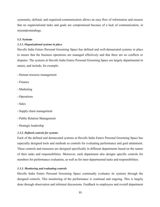 33
systematic, defined, and organized communication allows an easy flow of information and ensures
that no organizational tasks and goals are compromised because of a lack of communication, or
misunderstandings.
1.3. Systems
1.3.1. Organizational systems in place
Havells India Enters Personal Grooming Space has defined and well-demarcated systems in place
to ensure that the business operations are managed effectively and that there are no conflicts or
disputes. The systems at Havells India Enters Personal Grooming Space are largely departmental in
nature, and include, for example:
- Human resource management
- Finance
- Marketing
- Operations
- Sales
- Supply chain management
- Public Relation Management
- Strategic leadership
1.3.2. Defined controls for systems
Each of the defined and demarcated systems at Havells India Enters Personal Grooming Space has
especially designed tools and methods as controls for evaluating performance and goal attainment.
These controls and measures are designed specifically in different departments based on the nature
of their tasks and responsibilities. Moreover, each department also designs specific controls for
members for performance evaluation, as well as for inter-departmental tasks and responsibilities.
1.3.3. Monitoring and evaluating controls
Havells India Enters Personal Grooming Space continually evaluates its systems through the
designed controls. This monitoring of the performance is continual and ongoing. This is largely
done through observation and informal discussions. Feedback to employees and overall department
 