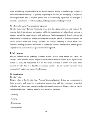 34
heads is informally given regularly as and when is required. Formal evaluation of performance is
also conducted semiannually – or quarterly, depending on the need and the urgency of the projects
and assigned tasks. This is a formal process that is undertaken by supervisors and managers to
ensure the identification of performance lags, and suggestive means of improvement.
1.3.4. Internal processes for organizational alignment
Havells India Enters Personal Grooming Space also has special processes and methods for
ensuring that all departments and systems within the organization are aligned and working in
harmony towards the greater business goals and targets. This is made possible through ensuring that
all systems are designing and working towards goals and targets specific to their expertise under the
broader business vision and strategy. Moreover, the strategic leadership at Havells India Enters
Personal Grooming Space also ensures that all systems are allocated with resources, and set specific
targets to achieve similar business goals in any specific period.
2. Soft elements
The soft elements of the McKinsey 7s model, in turn, include shared values, staff, skills, and
strategy. These elements are less tangible in nature and are more influenced by the organizational
culture. As such, the management does not have direct influence or control over them. These
elements are also harder to describe and directly identify – but are equally important for an
organization‟s success and improved performance.
2.1. Shared values
2.1.1. Core values
The core values at Havells India Enters Personal Grooming Space are defined and communicated to
foster a creative and supportive organizational structure that will allow employees to perform
optimally, and enhance their motivation and organizational commitment. The core values at Havells
India Enters Personal Grooming Space include, but are not limited to:
- Creativity
- Honesty
- Transparency
- Accountability
 