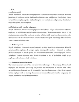 38
2.4. Skills
2.4.1. Employee skills
Havells India Enters Personal Grooming Space has a commendable workforce, with high skills and
capacities. All employees are recruited based on their merit and qualifications. Havells India Enters
Personal Grooming Space prides itself on hiring the best professionals and grooming them further
to facilitate growth and development.
2.4.2. Employee skills vs task requirements
Havells India Enters Personal Grooming Space has defined tasks and job roles and hires and trains
employees for skill levels accordingly with respect to those. The company ensures that all its job
requirements are met and that employees have the sufficient skills to perform their respective jobs
in accordance with the values and culture as well as the business goals and strategy of Havells India
Enters Personal Grooming Space.
2.4.3. Skill management
Havells India Enters Personal Grooming Space pays particular attention to enhancing the skills and
capacities of its employees. It arranges regular training and workshops – internally as well as
externally managed- to provide growth and development opportunities for its employees. Havells
India Enters Personal Grooming Space focuses on personal as well as professional growth for its
employees and works accordingly with them.
2.4.4. Company’s competitive advantage
The human resource is one of the core competitive advantages of the company. The skills of
employees are developed specifically for job roles and requirements at Havells India Enters
Personal Grooming Space and provide a competitive benefit to the company – where players cannot
imitate employee skills or training. This creates a unique and non-substitutable competency for
Havells India Enters Personal Grooming Space.
 
