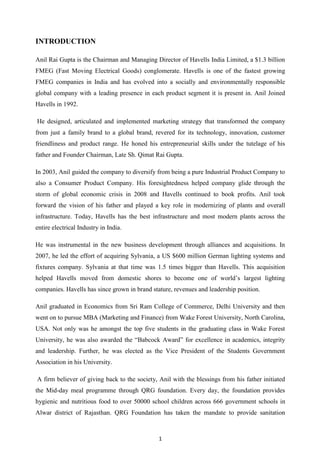 1
INTRODUCTION
Anil Rai Gupta is the Chairman and Managing Director of Havells India Limited, a $1.3 billion
FMEG (Fast Moving Electrical Goods) conglomerate. Havells is one of the fastest growing
FMEG companies in India and has evolved into a socially and environmentally responsible
global company with a leading presence in each product segment it is present in. Anil Joined
Havells in 1992.
He designed, articulated and implemented marketing strategy that transformed the company
from just a family brand to a global brand, revered for its technology, innovation, customer
friendliness and product range. He honed his entrepreneurial skills under the tutelage of his
father and Founder Chairman, Late Sh. Qimat Rai Gupta.
In 2003, Anil guided the company to diversify from being a pure Industrial Product Company to
also a Consumer Product Company. His foresightedness helped company glide through the
storm of global economic crisis in 2008 and Havells continued to book profits. Anil took
forward the vision of his father and played a key role in modernizing of plants and overall
infrastructure. Today, Havells has the best infrastructure and most modern plants across the
entire electrical Industry in India.
He was instrumental in the new business development through alliances and acquisitions. In
2007, he led the effort of acquiring Sylvania, a US $600 million German lighting systems and
fixtures company. Sylvania at that time was 1.5 times bigger than Havells. This acquisition
helped Havells moved from domestic shores to become one of world‟s largest lighting
companies. Havells has since grown in brand stature, revenues and leadership position.
Anil graduated in Economics from Sri Ram College of Commerce, Delhi University and then
went on to pursue MBA (Marketing and Finance) from Wake Forest University, North Carolina,
USA. Not only was he amongst the top five students in the graduating class in Wake Forest
University, he was also awarded the “Babcock Award” for excellence in academics, integrity
and leadership. Further, he was elected as the Vice President of the Students Government
Association in his University.
A firm believer of giving back to the society, Anil with the blessings from his father initiated
the Mid-day meal programme through QRG foundation. Every day, the foundation provides
hygienic and nutritious food to over 50000 school children across 666 government schools in
Alwar district of Rajasthan. QRG Foundation has taken the mandate to provide sanitation
 