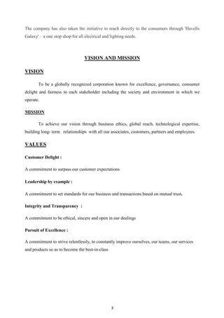 3
The company has also taken the initiative to reach directly to the consumers through 'Havells
Galaxy' – a one stop shop for all electrical and lighting needs.
VISION AND MISSION
VISION
To be a globally recognized corporation known for excellence, governance, consumer
delight and fairness to each stakeholder including the society and environment in which we
operate.
MISSION
To achieve our vision through business ethics, global reach, technological expertise,
building long- term relationships with all our associates, customers, partners and employees.
VALUES
Customer Delight :
A commitment to surpass our customer expectations
Leadership by example :
A commitment to set standards for our business and transactions based on mutual trust.
Integrity and Transparency :
A commitment to be ethical, sincere and open in our dealings
Pursuit of Excellence :
A commitment to strive relentlessly, to constantly improve ourselves, our teams, our services
and products so as to become the best-in-class
 