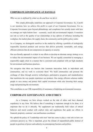 4
CORPORATE GOVERNANCE AT HAVELLS
Who we are is defined by what we do and how we do it.
This simple philosophy underlines our approach to Corporate Governance. So, if profit
is our intention, how we achieve this profit is a part of our Corporate Governance. For us,
Corporate Governance goes beyond philanthropy and compliance but actually deals with how
we manage our triple bottom lines – economic, social and environmental impacts. It monitors
our role as well as the quality of our relationships in key spheres of influence including the
workplace, the market place, the supply chain, the community and the public policy realm.
As a Company, we distinguish ourselves in the market by offering a portfolio of ecologically
responsible electrical products and services that deliver powerful, sustainable, and energy
efficient solutions that do not compromise on capacity or security.
Our eco-friendly approach is evident in our efforts to develop an alternate energy strategy so as
to reduce the environmental impact of our business. We are equally committed to managing a
responsible supply chain in a manner that is consistent and compliant with our high standards
for environment and business practices.
We recognize that there are barriers that 'constrain innovation, both, in individuals and
communities, and we work to overcome them.' We build communities and promote the
exchange of ideas through assistive technologies; participative programs and standardization
that transforms the way people experience our products. Our energy efficient solutions enable
people to save money and protect their capital investment while also lowering their energy
usage and protecting the environment.
This contributes to our CSR responsibility of sustenance of depleting environmental resources.
CORPORATE GOVERNANCE AND ETHICS
As a Company we have always worked on the side of ethics and have shunned
expediency in any form. We believe that if something is important enough to be done, it is
important that we do it ethically. We supplement our traditionally held values of ethical
behavior and moral conduct with explicit rules and regulations that guide our efforts in
financial, propriety, customer care and business excellence.
We uphold the policy of "Leadership with trust" that has come to play a vital role in how our
customers perceive us. This is important, given the climate of unparalleled public distrust of
people in positions of power and authority in contemporary business and politics.
 