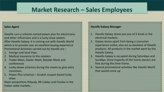 Market Research – Sales Employees
Sales Agent
Havells runs a scheme named power plus for electricians
and other influencers and is a lucky draw system.
After Havells Galaxy, it is coming out with Havells World
which is to provide user an excellent buying experience
Promotional Activities carried out by Havells are –
1. Foreign and local trips.
2. Medical insurance to the retailers
3. Trader Meet, Dealer Meet, Retailer Meet and
conferences
4. Lucky draws schemes during the meets to give extra
incentives
5. Power Plus schemes – Scratch coupon based lucky
draw.
Main competitors Polycab, RR Cables and Finolex in the
Indian cable markets.
.
Havells Galaxy Manager
1. Havells Galaxy stores are one of it kinds in the
electrical markets.
2. Galaxy stores apart from being a consumer
experience outlet, also act as stockiest of Havells
products. All products in the market went by the
Havells Galaxy.
3. Havells Galaxy is occupied during Saturdays and
Sundays. Since majority of the home owners are
free during this time frame.
4. Several promotional activities like Havells World
that would come up
.
 