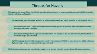 Threats for Havells
Rising domestic competition: Havells is in a market where chances of occurrence of price wars is highly probable
thereby affecting profitability
Increasing raw material prices: Majority of businesses at Havells are highly sensitive to raw material prices.
Macro economic risks : Devaluation of rupee makes the Sylvania acquisition even more expensive and
taxing on the parent company
Saturation of the premium segment: Since Havells is not present in the low price market, the market it is
located in might get saturated
With increasing divisions the management hassles increase as well. With no experience of a global takeover,
Sylvania might create some issues in the parent brand
FDI Policies would encourage more foreign players in an already crowded market. State of Hypercompetition.
 