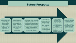 Future Prospects
Havells is set on a
path of high
growth and is
emerging as a
category leader in
majority of the
verticals that it
functions in.
Havells products
are amongst top
3 in category for
70% of its profile
and amongst top
5 in 100% of its
product
categories.
With things from Sylvania’s
end getting sorted and the
macro economy starting to
look better, Havells would
look forward to bring global
brands to India which
would further improve the
offerings at Havells.
Also, with an
always improving
balance sheet,
Havells would be
able to attract
more
investments in
future if any be
essential.
The increase in
Branding and
advertisement
spend by Havells has
shifted it from a
Electrical Equipment
supplier to a
Consumer product
brand which would
in future the USP for
selling its offerings.
All and All, the stage
is set for Havells to
lead in all the
categories that it
functions in the next
5 years and then
diversify into other
businesses once
that is successful.
 