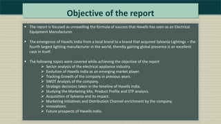 Objective of the report
 The report is focused as unravelling the formula of success that Havells has seen as an Electrical
Equipment Manufacturer.
 The emergence of Havells India from a local brand to a brand that acquired Sylvania Lightings – the
fourth largest lighting manufacturer in the world, thereby gaining global presence is an excellent
case in itself.
 The following topics were covered while achieving the objective of the report
 Sector analysis of the electrical appliance industry.
 Evolution of Havells India as an emerging market player.
 Tracking Growth of the company in previous years.
 SWOT Analysis of the company.
 Strategic decisions taken in the timeline of Havells India.
 Studying the Marketing Mix, Product Profile and STP analysis.
 Acquisition of Sylvania and its impact.
 Marketing Initiatives and Distribution Channel enrichment by the company.
 Innovations.
 Future prospects of Havells India.
 