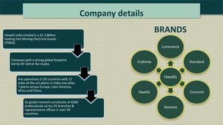 Company details
Havells India Limited is a $1.3 Billion
leading Fast Moving Electrical Goods
(FMEG)
Company with a strong global footprint
led by Mr Qimat Rai Gupta.
Has operations in 50 countries with 11
state-of-the-art plants in India and other
7 plants across Europe, Latin America,
Africa and China.
Its global network constitutes of 6500
professionals across 91 branches &
representative offices in over 50
countries.
Havells
Luminance
Standard
Concord
Sylvania
Havells
Crabtree
BRANDS
 